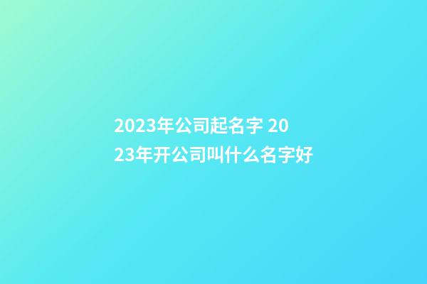 2023年公司起名字 2023年开公司叫什么名字好-第1张-公司起名-玄机派